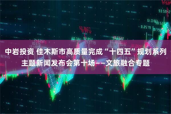 中岩投资 佳木斯市高质量完成“十四五”规划系列主题新闻发布会第十场——文旅融合专题