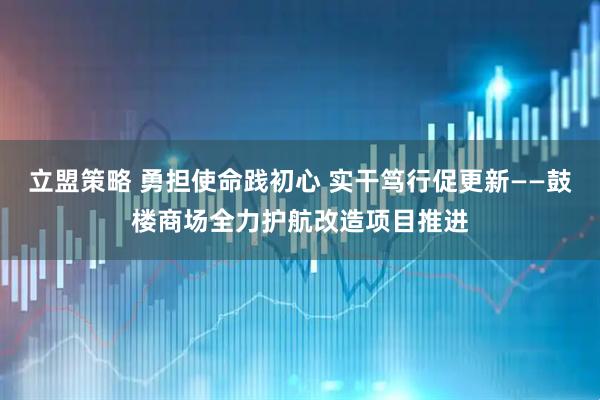 立盟策略 勇担使命践初心 实干笃行促更新——鼓楼商场全力护航改造项目推进