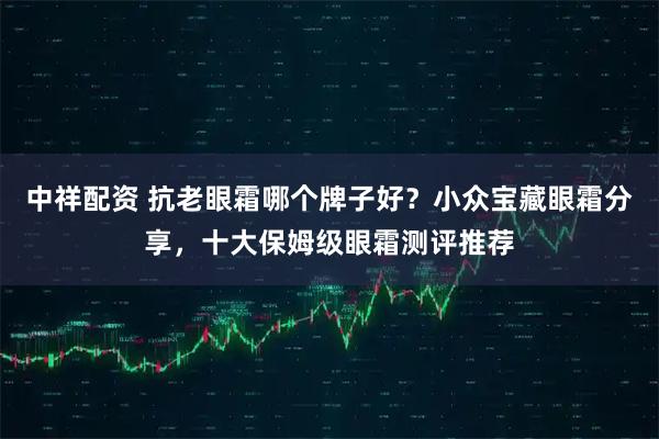 中祥配资 抗老眼霜哪个牌子好？小众宝藏眼霜分享，十大保姆级眼霜测评推荐