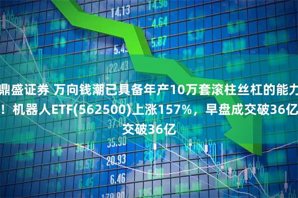 鼎盛证券 万向钱潮已具备年产10万套滚柱丝杠的能力！机器人ETF(562500)上涨157%，早盘成交破36亿