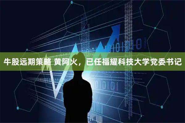 牛股远期策略 黄阿火，已任福耀科技大学党委书记
