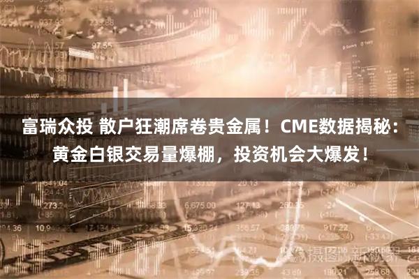 富瑞众投 散户狂潮席卷贵金属！CME数据揭秘：黄金白银交易量爆棚，投资机会大爆发！