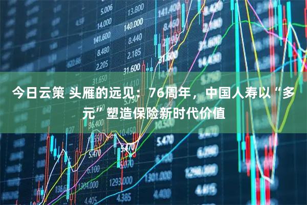 今日云策 头雁的远见：76周年，中国人寿以“多元”塑造保险新时代价值