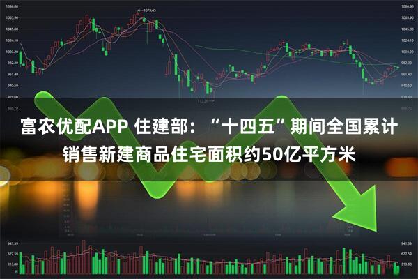 富农优配APP 住建部：“十四五”期间全国累计销售新建商品住宅面积约50亿平方米