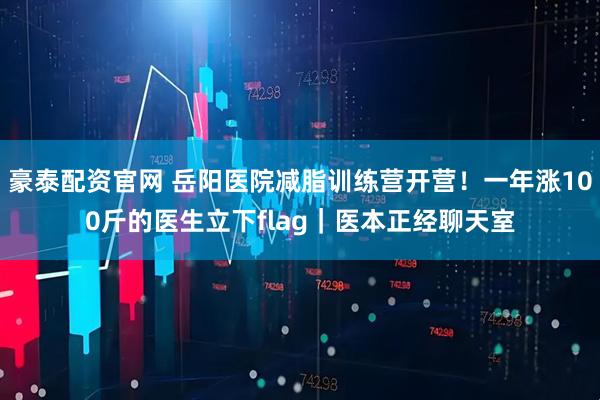 豪泰配资官网 岳阳医院减脂训练营开营！一年涨100斤的医生立下flag｜医本正经聊天室