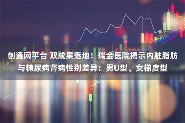 创通网平台 双成果落地！瑞金医院揭示内脏脂肪与糖尿病肾病性别差异：男U型、女梯度型