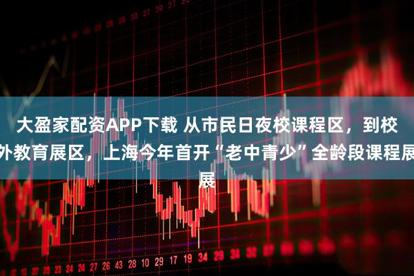 大盈家配资APP下载 从市民日夜校课程区，到校外教育展区，上海今年首开“老中青少”全龄段课程展
