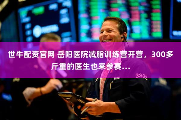 世牛配资官网 岳阳医院减脂训练营开营，300多斤重的医生也来参赛…