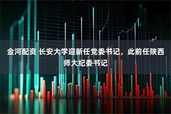 金河配资 长安大学迎新任党委书记，此前任陕西师大纪委书记