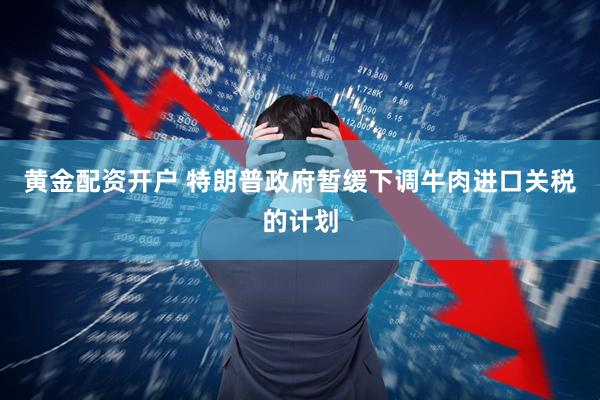 黄金配资开户 特朗普政府暂缓下调牛肉进口关税的计划
