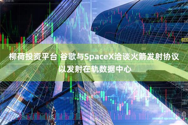 柳荷投资平台 谷歌与SpaceX洽谈火箭发射协议 以发射在轨数据中心